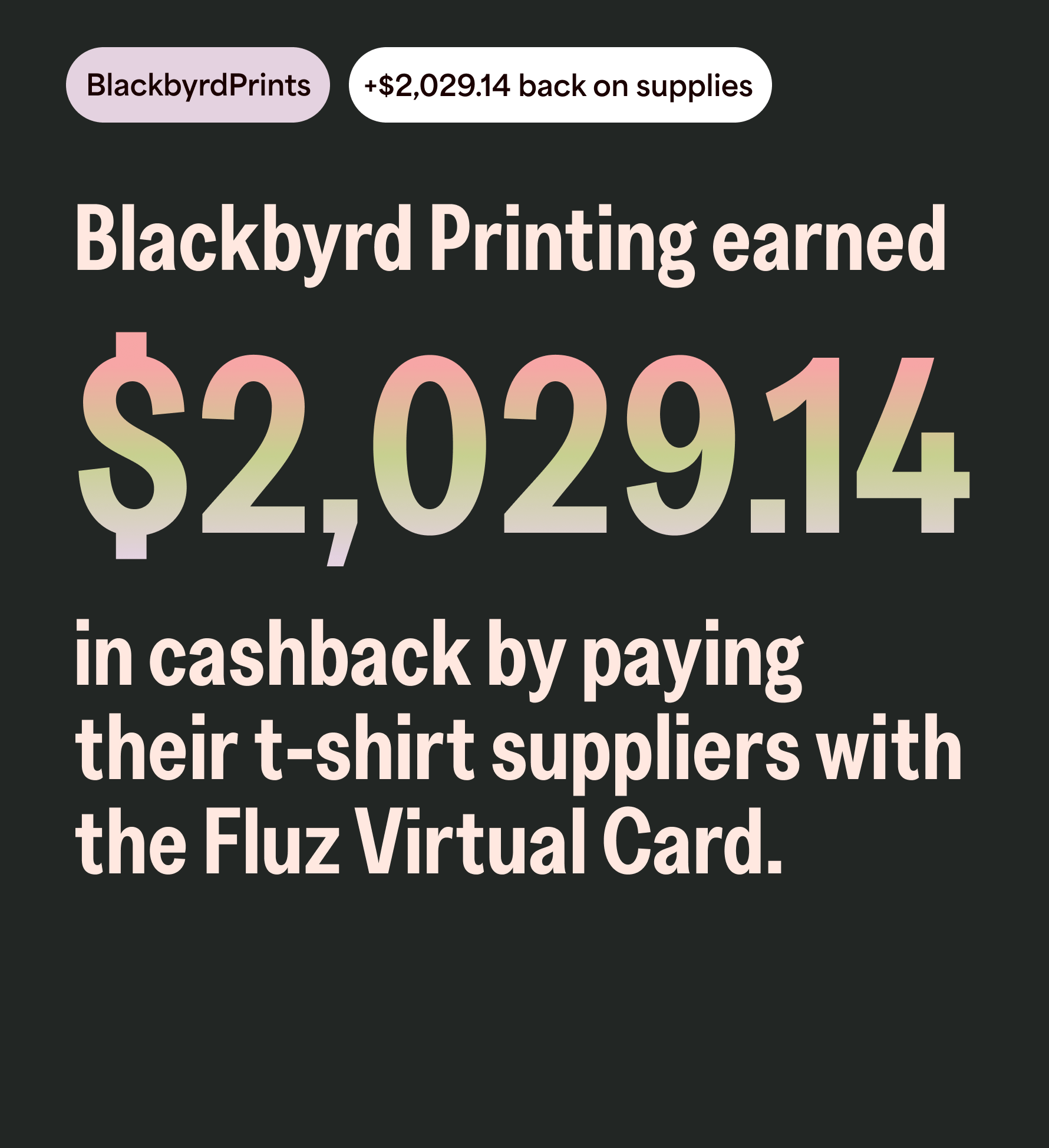 BlackbyrdPrints, +$2,029.14 back on supplies. Blackbyrd Printing earned  $2,029.14 in cashback by paying their t-shirt suppliers with the Fluz Virtual Card.