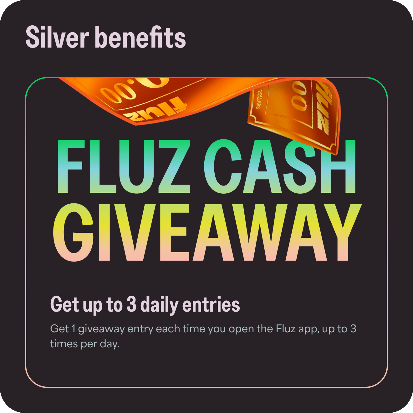 Silver benefits: Fluz cash giveaway. Get up to 3 daily entries. Get 1 giveaway entry each time you open the Fluz app, up to 3 times per day.