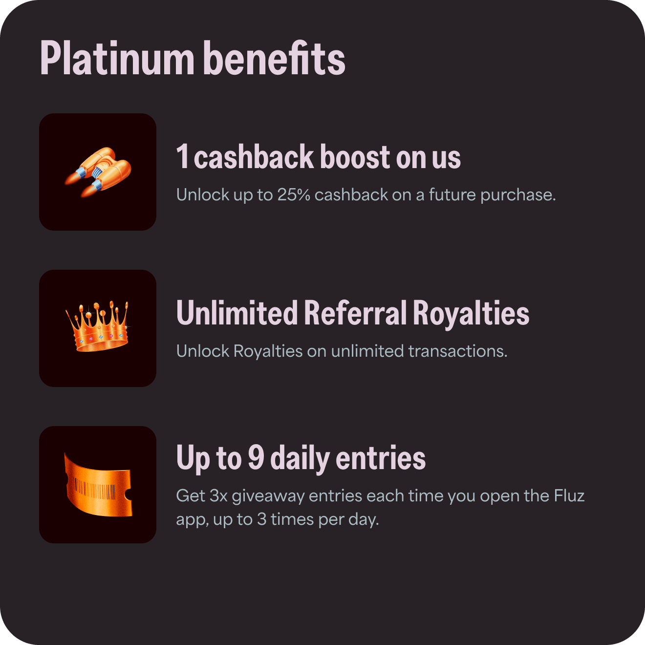 Platinum benefits: 1) 1 cashback boost on us - unlock up to 25% cashback on a future purchase; 2) Unlimited Referral Royalties - unlock royalties on unlimited transactions; 3) Up to 9 daily entries - get 3x giveaway entries each time you open the Fluz app, up to 3 times per day.