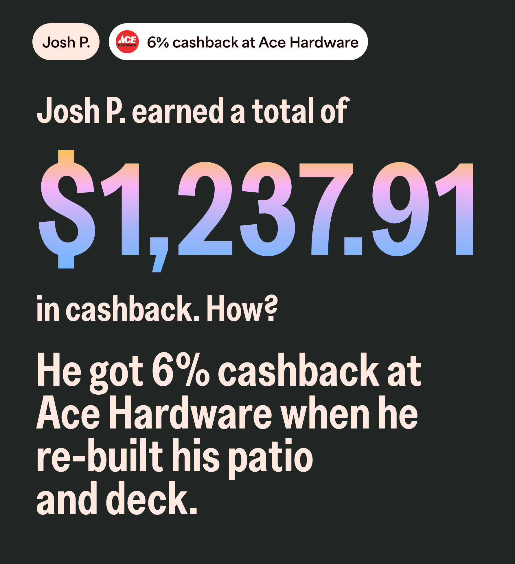 Josh P. 6% cashback at Ace Hardware. Josh P. earned a total of $1,237.91 in cashback. How? He got 6% cashback at Ace Hardware when he re-built his patio and deck.