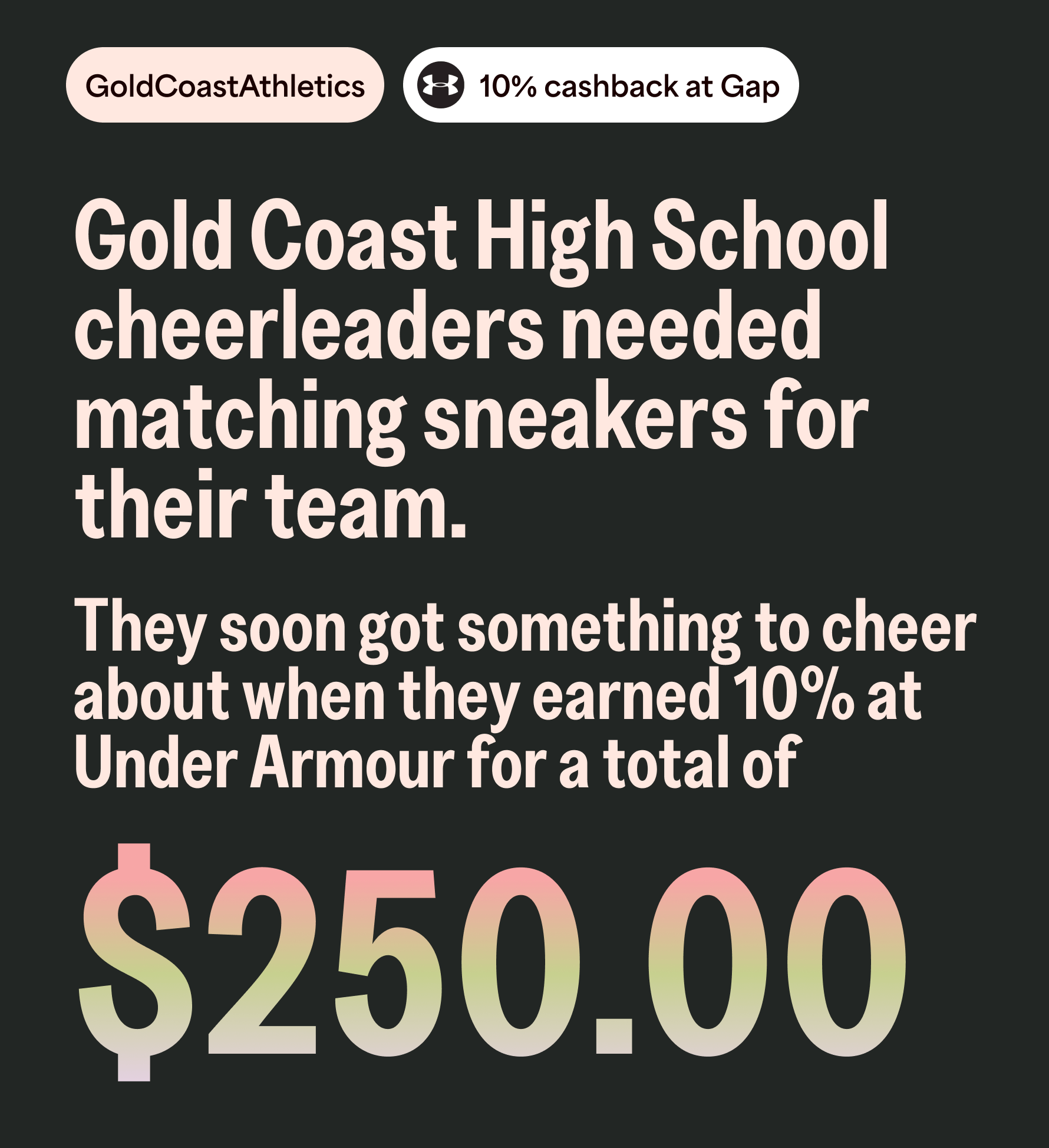 GoldCoastAthletics 10% cashback at Gap. Gold Coast High School cheerleaders needed matching sneakers for their team. They soon got something to cheer about when they earned 10% at Under Armour for a total of $250.00