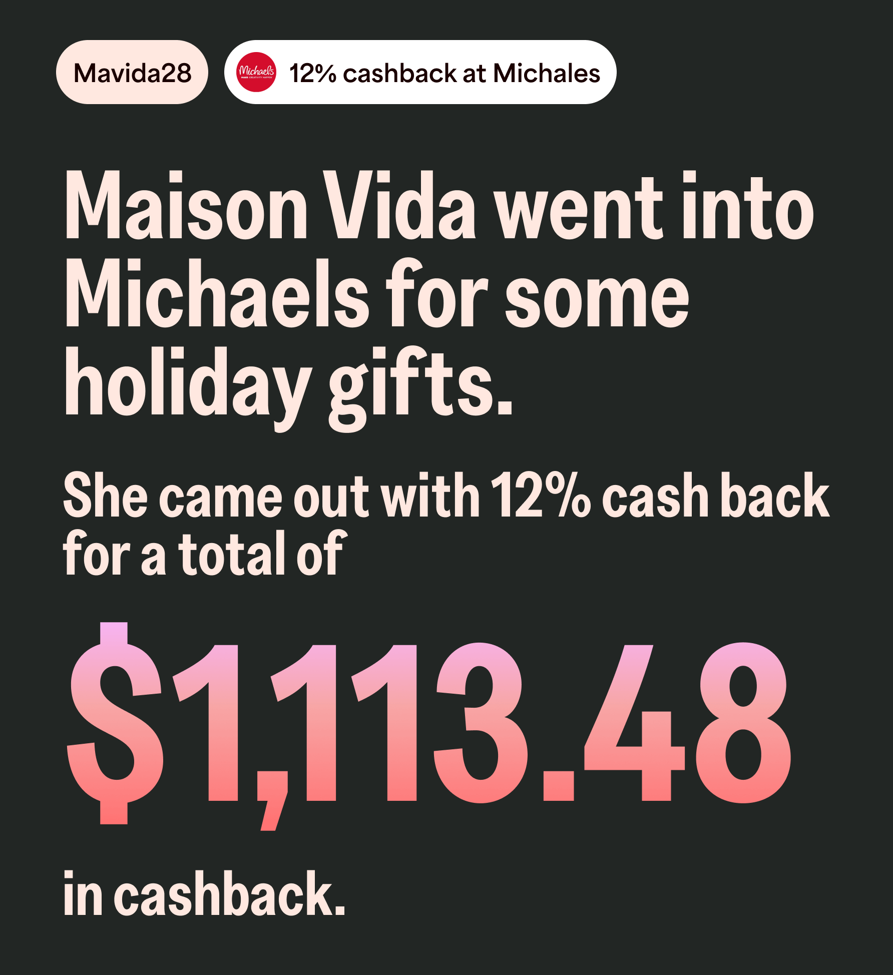 Mavida28 12% cashback at Michales. Maison Vida went into Michaels for some holiday gifts. She came out with 12% cash back for a total of $1,113.48 in cashback.