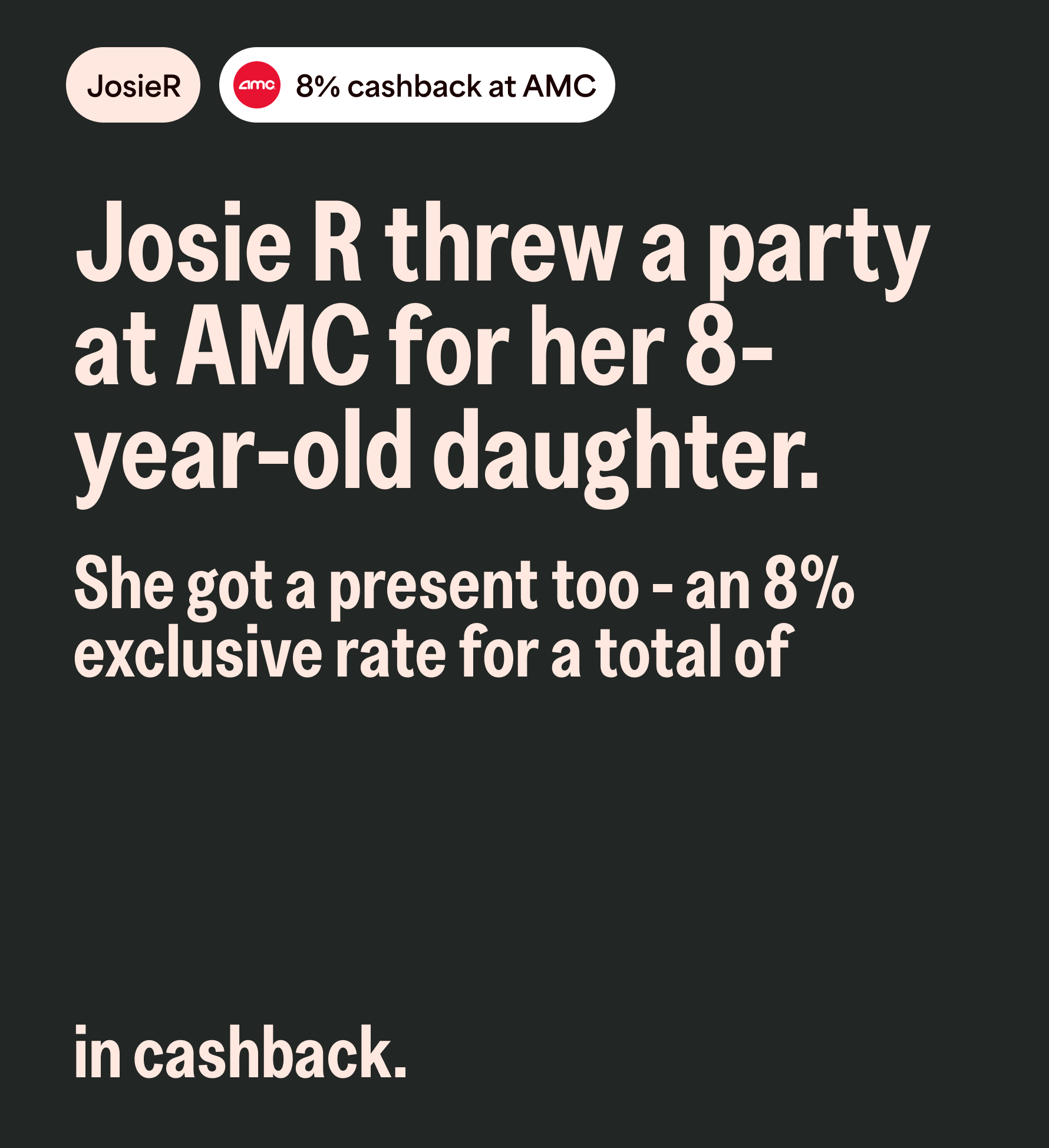 JosieR 8% cashback at AMC. Josie R threw a party at AMC for her 8-year-old daughter. She got a present too - an 8% exclusive rate for a total of in cashback.